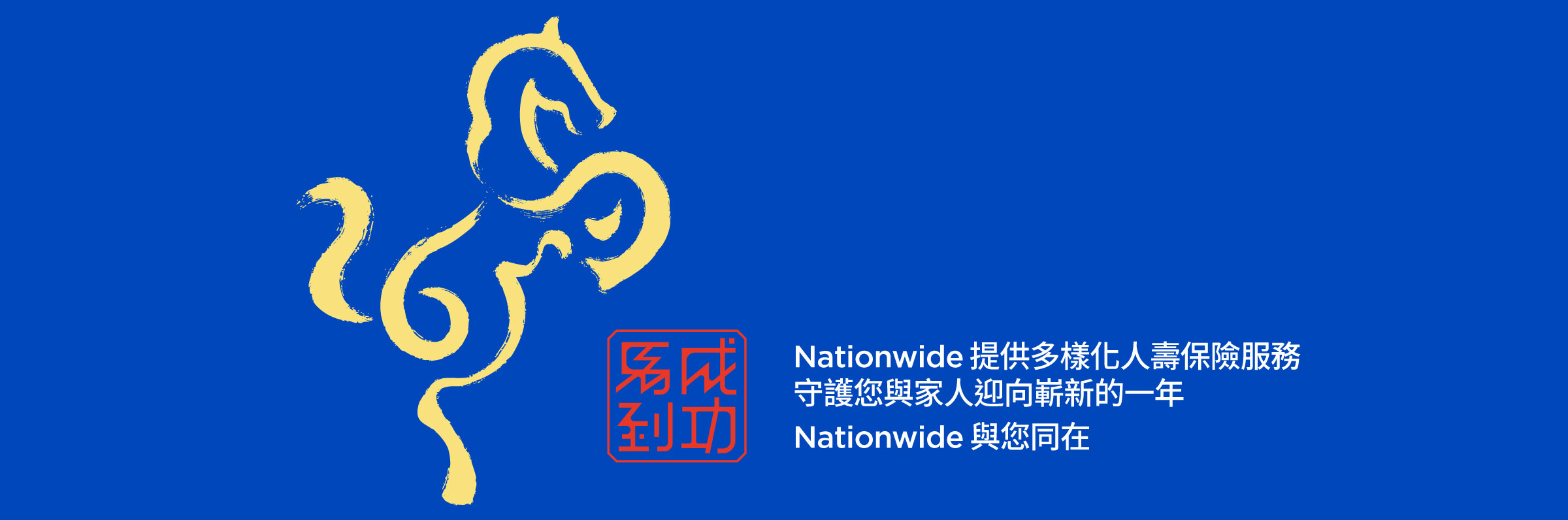 藍色背景上有一匹以書法風格繪製、呈現側面姿態的黃色駿馬。馬的旁邊有一枚小型紅色中文印章，印章上寫著
「馬到成功」。馬的下方顯示文字：「Nationwide 提供多樣化人壽保險服務，守護您與家人迎向嶄新的一年。
Nationwide 與您同在。」
